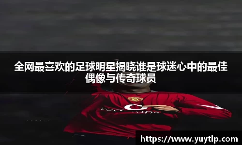 全网最喜欢的足球明星揭晓谁是球迷心中的最佳偶像与传奇球员